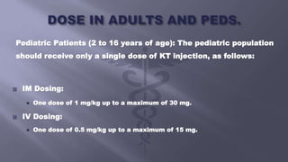Pediatric Patients (2 to 16 years of age): The pediatric population
should receive only a single dose of KT injection, as follows:
 IM Dosing:
 One dose of 1 mg/kg up to a maximum of 30 mg.
 IV Dosing:
 One dose of 0.5 mg/kg up to a maximum of 15 mg.
 
