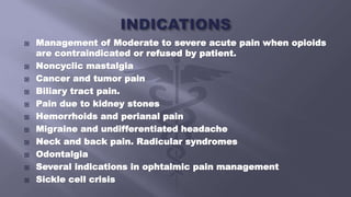  Management of Moderate to severe acute pain when opioids
are contraindicated or refused by patient.
 Noncyclic mastalgia
 Cancer and tumor pain
 Biliary tract pain.
 Pain due to kidney stones
 Hemorrhoids and perianal pain
 Migraine and undifferentiated headache
 Neck and back pain. Radicular syndromes
 Odontalgia
 Several indications in ophtalmic pain management
 Sickle cell crisis
 