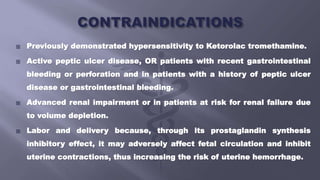  Previously demonstrated hypersensitivity to Ketorolac tromethamine.
 Active peptic ulcer disease, OR patients with recent gastrointestinal
bleeding or perforation and in patients with a history of peptic ulcer
disease or gastrointestinal bleeding.
 Advanced renal impairment or in patients at risk for renal failure due
to volume depletion.
 Labor and delivery because, through its prostaglandin synthesis
inhibitory effect, it may adversely affect fetal circulation and inhibit
uterine contractions, thus increasing the risk of uterine hemorrhage.
 