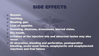  Nausea.
 Vomiting.
 Bloating, gas.
 Loss of appetite.
 Sweating, dizziness, drowsiness, blurred vision,
 Dry mouth.
 Irritation at the injection site and abnormal tastes may also
occur.
 GI ulceration, bleeding and perforation, postoperative
bleeding, acute renal failure, anaphylactic and anaphylactoid
reactions and liver failure
 