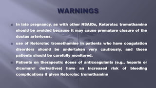  In late pregnancy, as with other NSAIDs, Ketorolac tromethamine
should be avoided because it may cause premature closure of the
ductus arteriosus.
 use of Ketorolac tromethamine in patients who have coagulation
disorders should be undertaken very cautiously, and those
patients should be carefully monitored.
 Patients on therapeutic doses of anticoagulants (e.g., heparin or
dicumarol derivatives) have an increased risk of bleeding
complications if given Ketorolac tromethamine
 