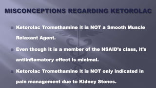  Ketorolac Tromethamine it is NOT a Smooth Muscle
Relaxant Agent.
 Even though it is a member of the NSAID’s class, it’s
antiinflamatory effect is minimal.
 Ketorolac Tromethamine it is NOT only indicated in
pain management due to Kidney Stones.
 