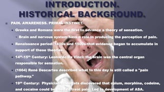  PAIN. AWARENESS. PRIMAL INSTINCT.
 Greeks and Romans were the first to advance a theory of sensation.
 Brain and nervous system have a role in producing the perception of pain.
 Renaissance period: 1400s and 1500s-that evidence began to accumulate in
support of these theories.
 14th-15th Century: Leonardo Da Vinci: the brain was the central organ
responsible for sensation.
 (1664) René Descartes described what to this day is still called a "pain
pathway."
 19th Century: Physician-scientists discovered that opium, morphine, codeine,
and cocaine could be used to treat pain. Led to development of ASA.
 