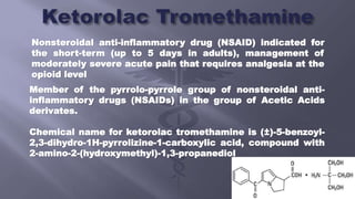 Nonsteroidal anti-inflammatory drug (NSAID) indicated for
the short-term (up to 5 days in adults), management of
moderately severe acute pain that requires analgesia at the
opioid level
Member of the pyrrolo-pyrrole group of nonsteroidal anti-
inflammatory drugs (NSAIDs) in the group of Acetic Acids
derivates.
Chemical name for ketorolac tromethamine is (±)-5-benzoyl-
2,3-dihydro-1H-pyrrolizine-1-carboxylic acid, compound with
2-amino-2-(hydroxymethyl)-1,3-propanediol
 
