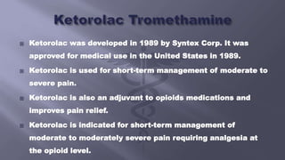  Ketorolac was developed in 1989 by Syntex Corp. It was
approved for medical use in the United States in 1989.
 Ketorolac is used for short-term management of moderate to
severe pain.
 Ketorolac is also an adjuvant to opioids medications and
improves pain relief.
 Ketorolac is indicated for short-term management of
moderate to moderately severe pain requiring analgesia at
the opioid level.
 