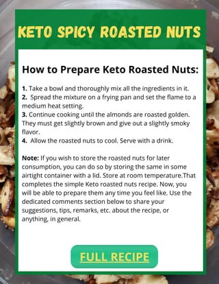 KETO SPICY ROASTED NUTS
How to Prepare Keto Roasted Nuts:
1. Take a bowl and thoroughly mix all the ingredients in it.
2.  Spread the mixture on a frying pan and set the flame to a
medium heat setting.
3. Continue cooking until the almonds are roasted golden.
They must get slightly brown and give out a slightly smoky
flavor.
4.  Allow the roasted nuts to cool. Serve with a drink.
Note: If you wish to store the roasted nuts for later
consumption, you can do so by storing the same in some
airtight container with a lid. Store at room temperature.That
completes the simple Keto roasted nuts recipe. Now, you
will be able to prepare them any time you feel like. Use the
dedicated comments section below to share your
suggestions, tips, remarks, etc. about the recipe, or
anything, in general.
FULL RECIPE
 