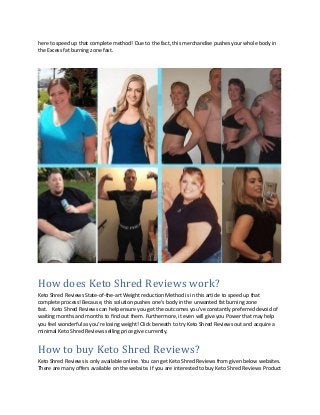 here to speed up that complete method! Due to the fact, this merchandise pushes your whole body in
the Excess fat burning zone fast.
How does Keto Shred Reviews work?
Keto Shred Reviews State-of-the-art Weight reduction Method is in this article to speed up that
complete process! Because, this solution pushes one’s body in the unwanted fat burning zone
fast. Keto Shred Reviews can help ensure you get the outcomes you’ve constantly preferred devoid of
waiting months and months to find out them. Furthermore, it even will give you Power that may help
you feel wonderful as you’re losing weight! Click beneath to try Keto Shred Reviews out and acquire a
minimal Keto Shred Reviews selling price give currently.
How to buy Keto Shred Reviews?
Keto Shred Reviews is only available online. You can get Keto Shred Reviews from given below websites.
There are many offers available on the website. If you are interested to buy Keto Shred Reviews Product
 