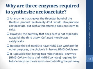 Why are three enzymes required
to synthesize acetoacetate?
 An enzyme that cleaves the thioester bond of the
 thiolase product acetoacetyl-CoA would also produce




                                                             10/21/2012
 acetoacetate, but such a thioesterase does not seem to
 exist.




                                                             Biochemistry For Medics
 However, the pathway that does exist is not especially
 wasteful; the third acetyl-CoA used merely acts
 catalytically
 Because the cell needs to have HMG-CoA synthase for
 other purposes, the choice is in having HMG-CoA lyase
 It is possible that having two mitochondrial enzymes
 (HMG-CoA synthase and HMG-CoA lyase) required for           10
 ketone body synthesis assists in controlling the pathway.
 