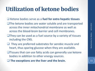 Utilization of ketone bodies
 Ketone bodies serve as a fuel for extra hepatic tissues
The ketone bodies are water soluble and are transported




                                                             10/21/2012
 across the inner mitochondrial membrane as well as
 across the blood-brain barrier and cell membranes.




                                                             Biochemistry For Medics
They can be used as a fuel source by a variety of tissues
 including the CNS.
 They are preferred substrates for aerobic muscle and
 heart, thus sparing glucose when they are available.
Tissues that can use fatty acids can generally use ketone
 bodies in addition to other energy sources.
 The exceptions are the liver and the brain.                11
 