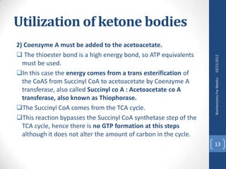 Utilization of ketone bodies
2) Coenzyme A must be added to the acetoacetate.
 The thioester bond is a high energy bond, so ATP equivalents




                                                                  10/21/2012
  must be used.
In this case the energy comes from a trans esterification of




                                                                  Biochemistry For Medics
  the CoAS from Succinyl CoA to acetoacetate by Coenzyme A
  transferase, also called Succinyl co A : Acetoacetate co A
  transferase, also known as Thiophorase.
The Succinyl CoA comes from the TCA cycle.
This reaction bypasses the Succinyl CoA synthetase step of the
  TCA cycle, hence there is no GTP formation at this steps
  although it does not alter the amount of carbon in the cycle.
                                                                  13
 