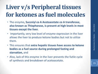 Liver v/s Peripheral tissues
for ketones as fuel molecules
• The enzyme, Succniyl co A Acetoacetate co A transferase,




                                                                     10/21/2012
  also known as Thiophorase, is present at high levels in most
  tissues except the liver.
• Importantly, very low level of enzyme expression in the liver




                                                                     Biochemistry For Medics
  allows the liver to produce ketone bodies but not to utilize
  them.
• This ensures that extra hepatic tissues have access to ketone
  bodies as a fuel source during prolonged fasting and
  starvation, and
• Also, lack of this enzyme in the liver prevents the futile cycle
  of synthesis and breakdown of acetoacetate.
                                                                     15
 
