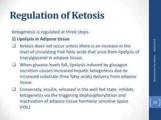 Regulation of Ketosis
Ketogenesis is regulated at three steps-
1) Lipolysis in Adipose tissue




                                                                          10/21/2012
 Ketosis does not occur unless there is an increase in the
     level of circulating free fatty acids that arise from lipolysis of




                                                                          Biochemistry For Medics
     triacylglycerol in adipose tissue.
 When glucose levels fall, lipolysis induced by glucagon
     secretion causes increased hepatic ketogenesis due to
     increased substrate (free fatty acids) delivery from adipose
     tissue.
 Conversely, insulin, released in the well-fed state, inhibits
     ketogenesis via the triggering dephosphorylation and
     inactivation of adipose tissue hormone sensitive lipase              16
     (HSL).
 