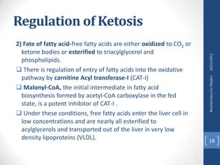 Regulation of Ketosis
2) Fate of fatty acid-free fatty acids are either oxidized to CO2 or
  ketone bodies or esterified to triacylglycerol and




                                                                       10/21/2012
  phospholipids.
 There is regulation of entry of fatty acids into the oxidative
  pathway by carnitine Acyl transferase-I (CAT-I)




                                                                       Biochemistry For Medics
 Malonyl-CoA, the initial intermediate in fatty acid
  biosynthesis formed by acetyl-CoA carboxylase in the fed
  state, is a potent inhibitor of CAT-I .
 Under these conditions, free fatty acids enter the liver cell in
  low concentrations and are nearly all esterified to
  acylglycerols and transported out of the liver in very low
  density lipoproteins (VLDL).                                         18
 