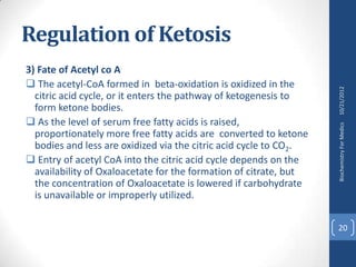 Regulation of Ketosis
3) Fate of Acetyl co A
 The acetyl-CoA formed in beta-oxidation is oxidized in the




                                                                   10/21/2012
  citric acid cycle, or it enters the pathway of ketogenesis to
  form ketone bodies.
 As the level of serum free fatty acids is raised,




                                                                   Biochemistry For Medics
  proportionately more free fatty acids are converted to ketone
  bodies and less are oxidized via the citric acid cycle to CO2.
 Entry of acetyl CoA into the citric acid cycle depends on the
  availability of Oxaloacetate for the formation of citrate, but
  the concentration of Oxaloacetate is lowered if carbohydrate
  is unavailable or improperly utilized.

                                                                   20
 