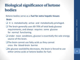 Biological significance of ketone
bodies
Ketone bodies serve as a fuel for extra hepatic tissues
Brain




                                                                  10/21/2012
 It is metabolically active and metabolically privileged.
 The brain generally uses 60-70% of total body glucose




                                                                  Biochemistry For Medics
  requirements, and always requires some glucose
  for normal functioning.
 Under most conditions, glucose is essentially the sole energy
  source of the brain.
The brain cannot use fatty acids as they cannot
  cross the blood-brain barrier.
As glucose availability decreases, the brain is forced to use
  either amino acids or ketone bodies for fuel.                   22
 