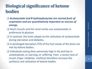 Biological significance of ketone
bodies
 Acetoacetate and β-hydroxybutyrate are normal fuels of
 respiration and are quantitatively important as sources of




                                                                     10/21/2012
 energy.
 Heart muscle and the renal cortex use acetoacetate in
 preference to glucose.




                                                                     Biochemistry For Medics
 In contrast, the brain adapts to the utilization of acetoacetate
 during starvation and diabetes.
 In prolonged starvation,75% of the fuel needs of the brain are
 met by ketone bodies.
 Individuals eating diets extremely high in fat and low in
 carbohydrate, or starving, or suffering from a severe lack of
 insulin (Type I diabetes mellitus) therefore increase the           23
 synthesis and utilization of ketone bodies
 