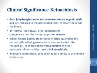 Clinical Significance-Ketoacidosis
• Both β-hydroxybutyrate and acetoacetate are organic acids.
  and are released in the protonated form, to lower the pH of




                                                                      10/21/2012
  the blood.
• In normal individuals, other mechanisms
  compensate for the increased proton release.




                                                                      Biochemistry For Medics
• When ketone bodies are released in large quantities the
  normal pH-buffering mechanisms are overloaded ; the
  reduced pH, in combination with a number of other
  metabolic abnormalities results in ketoacidosis.
• In severe ketoacidosis, cells begin to lose ability to use ketone
  bodies also.
                                                                      27
 
