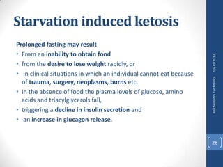 Starvation induced ketosis
Prolonged fasting may result
• From an inability to obtain food




                                                                     10/21/2012
• from the desire to lose weight rapidly, or
• in clinical situations in which an individual cannot eat because




                                                                     Biochemistry For Medics
  of trauma, surgery, neoplasms, burns etc.
• In the absence of food the plasma levels of glucose, amino
  acids and triacylglycerols fall,
• triggering a decline in insulin secretion and
• an increase in glucagon release.


                                                                     28
 