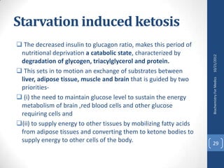 Starvation induced ketosis
 The decreased insulin to glucagon ratio, makes this period of
 nutritional deprivation a catabolic state, characterized by




                                                                    10/21/2012
 degradation of glycogen, triacylglycerol and protein.
 This sets in to motion an exchange of substrates between
 liver, adipose tissue, muscle and brain that is guided by two




                                                                    Biochemistry For Medics
 priorities-
 (i) the need to maintain glucose level to sustain the energy
 metabolism of brain ,red blood cells and other glucose
 requiring cells and
(ii) to supply energy to other tissues by mobilizing fatty acids
 from adipose tissues and converting them to ketone bodies to
 supply energy to other cells of the body.                          29
 