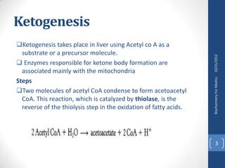 Ketogenesis
Ketogenesis takes place in liver using Acetyl co A as a
  substrate or a precursor molecule.




                                                                   10/21/2012
 Enzymes responsible for ketone body formation are
  associated mainly with the mitochondria




                                                                   Biochemistry For Medics
Steps
Two molecules of acetyl CoA condense to form acetoacetyl
  CoA. This reaction, which is catalyzed by thiolase, is the
  reverse of the thiolysis step in the oxidation of fatty acids.




                                                                         3
 