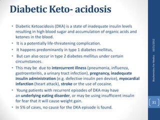 Diabetic Keto- acidosis
• Diabetic Ketoacidosis (DKA) is a state of inadequate insulin levels
  resulting in high blood sugar and accumulation of organic acids and
  ketones in the blood.




                                                                           10/21/2012
• It is a potentially life-threatening complication.
• It happens predominantly in type 1 diabetes mellitus,
• But can also occur in type 2 diabetes mellitus under certain




                                                                           Biochemistry For Medics
  circumstances.
• This may be due to intercurrent illness (pneumonia, influenza,
  gastroenteritis, a urinary tract infection), pregnancy, inadequate
  insulin administration (e.g. defective insulin pen device), myocardial
  infarction (heart attack), stroke or the use of cocaine.
• Young patients with recurrent episodes of DKA may have
  an underlying eating disorder, or may be using insufficient insulin
  for fear that it will cause weight gain.                                 31
• In 5% of cases, no cause for the DKA episode is found.
 