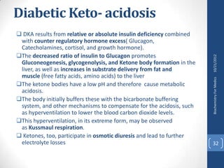 Diabetic Keto- acidosis
 DKA results from relative or absolute insulin deficiency combined
 with counter regulatory hormone excess( Glucagon,
 Catecholamines, cortisol, and growth hormone).
The decreased ratio of insulin to Glucagon promotes




                                                                      10/21/2012
 Gluconeogenesis, glycogenolysis, and Ketone body formation in the
 liver, as well as increases in substrate delivery from fat and
 muscle (free fatty acids, amino acids) to the liver




                                                                      Biochemistry For Medics
The ketone bodies have a low pH and therefore cause metabolic
 acidosis.
The body initially buffers these with the bicarbonate buffering
 system, and other mechanisms to compensate for the acidosis, such
 as hyperventilation to lower the blood carbon dioxide levels.
This hyperventilation, in its extreme form, may be observed
 as Kussmaul respiration.
 Ketones, too, participate in osmotic diuresis and lead to further
 electrolyte losses                                                   32
 