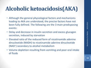 Alcoholic ketoacidosis(AKA)
• Although the general physiological factors and mechanisms
  leading to AKA are understood, the precise factors have not




                                                                  10/21/2012
  been fully defined. The following are the 3 main predisposing
  events:
• Delay and decrease in insulin secretion and excess glucagon




                                                                  Biochemistry For Medics
  secretion, induced by starvation
• Elevated ratio of the reduced form of nicotinamide adenine
  dinucleotide (NADH) to nicotinamide adenine dinucleotide
  (NAD+) secondary to alcohol metabolism
• Volume depletion resulting from vomiting and poor oral intake
  of fluids
                                                                  34
 
