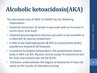 Alcoholic ketoacidosis(AKA)
The decreased ratio of NAD+ to NADH has the following
  implications:




                                                                    10/21/2012
• Impaired conversion of lactate to pyruvate with an increase in
  serum lactic acid levels
• Impaired gluconeogenesis because pyruvate is not available as




                                                                    Biochemistry For Medics
  a substrate for glucose production
• A shift in the hydroxybutyrate (β-OH) to acetoacetate (AcAc)
  equilibrium toward β-OH butyrate
• In contrast to diabetic ketoacidosis, the predominant ketone
  body in AKA is β-OH. Routine clinical assays for ketonemia test
  for AcAc and acetone but not for β-OH.
• Clinicians underestimate the degree of ketonemia if they rely     36
  solely on the results of laboratory testing.
 