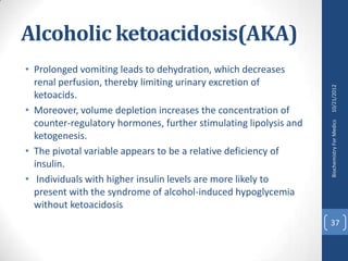 Alcoholic ketoacidosis(AKA)
• Prolonged vomiting leads to dehydration, which decreases
  renal perfusion, thereby limiting urinary excretion of




                                                                   10/21/2012
  ketoacids.
• Moreover, volume depletion increases the concentration of
  counter-regulatory hormones, further stimulating lipolysis and




                                                                   Biochemistry For Medics
  ketogenesis.
• The pivotal variable appears to be a relative deficiency of
  insulin.
• Individuals with higher insulin levels are more likely to
  present with the syndrome of alcohol-induced hypoglycemia
  without ketoacidosis
                                                                   37
 