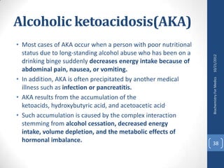 Alcoholic ketoacidosis(AKA)
• Most cases of AKA occur when a person with poor nutritional
  status due to long-standing alcohol abuse who has been on a




                                                                10/21/2012
  drinking binge suddenly decreases energy intake because of
  abdominal pain, nausea, or vomiting.
• In addition, AKA is often precipitated by another medical




                                                                Biochemistry For Medics
  illness such as infection or pancreatitis.
• AKA results from the accumulation of the
  ketoacids, hydroxybutyric acid, and acetoacetic acid.
• Such accumulation is caused by the complex interaction
  stemming from alcohol cessation, decreased energy
  intake, volume depletion, and the metabolic effects of
  hormonal imbalance.                                           38
 