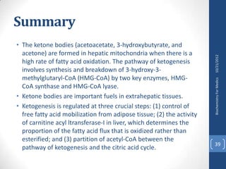 Summary
• The ketone bodies (acetoacetate, 3-hydroxybutyrate, and
  acetone) are formed in hepatic mitochondria when there is a




                                                                       10/21/2012
  high rate of fatty acid oxidation. The pathway of ketogenesis
  involves synthesis and breakdown of 3-hydroxy-3-
  methylglutaryl-CoA (HMG-CoA) by two key enzymes, HMG-




                                                                       Biochemistry For Medics
  CoA synthase and HMG-CoA lyase.
• Ketone bodies are important fuels in extrahepatic tissues.
• Ketogenesis is regulated at three crucial steps: (1) control of
  free fatty acid mobilization from adipose tissue; (2) the activity
  of carnitine acyl ltransferase-I in liver, which determines the
  proportion of the fatty acid flux that is oxidized rather than
  esterified; and (3) partition of acetyl-CoA between the
                                                                       39
  pathway of ketogenesis and the citric acid cycle.
 