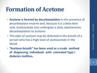 Formation of Acetone
• Acetone is formed by decarboxylation in the presence of
  decarboxylase enzyme and, because it is a beta-keto




                                                            10/21/2012
  acid, acetoacetate also undergoes a slow, spontaneous
  decarboxylation to acetone.




                                                            Biochemistry For Medics
• The odor of acetone may be detected in the breath of a
  person who has a high level of acetoacetate in the
  blood.
• “Acetone-breath” has been used as a crude method
  of diagnosing individuals with untreated Type I
  diabetes mellitus.
                                                                  8
 