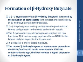 Formation of β-Hydroxy Butyrate
 D (-)-3-Hydroxybutyrate (β-Hydroxy Butyrate) is formed by
  the reduction of acetoacetate in the mitochondrial matrix by




                                                                  10/21/2012
  D(-)3-hydroxybutyrate dehydrogenase.
 D(-)-3-Hydroxybutyrate is quantitatively the predominant
  ketone body present in the blood and urine in ketosis.




                                                                  Biochemistry For Medics
The β-hydroxybutyrate dehydrogenase reaction has two
  functions: 1) it stores energy equivalent to an NADH in the
  ketone body for export to the tissues, and
2) it produces a more stable molecule.
The ratio of β hydroxybutyrate to acetoacetate depends on
  the NADH/NAD+ ratio inside mitochondria. If NADH
  concentration is high, the liver releases a higher proportion         9
  of β-hydroxybutyrate.
 