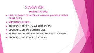 STARVATION
MANIFESTATIONS
 DISPLACEMENT OF VISCERAL ORGANS (ADIPOSE TISSUE
THINS OUT )
 SKIN HANGS LOOSE
 DECREASED ACETYL Co A CARBOXYLASE
 DECREASED CITRATE SYNTHETASE
 INCREASED TRANSLOCATION OF CITRATE TO CYTOSOL
 DECREASED FATTY ACID SYNTHESIS
 