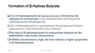 Formation of β-Hydroxy Butyrate
 D (-)-3-Hydroxybutyrate (β-Hydroxy Butyrate) is formed by the
reduction of acetoacetate in the mitochondrial matrix by D(-)3-
hydroxybutyrate dehydrogenase.
 D(-)-3-Hydroxybutyrate is quantitatively the predominant ketone
body present in the blood and urine in ketosis.
The ratio of β hydroxybutyrate to acetoacetate depends on the
NADH/NAD+ ratio inside mitochondria.
If NADH concentration is high, the liver releases a higher proportion
of β-hydroxybutyrate.
2/20/2017 13Namrata Chhabra, M.D.
 