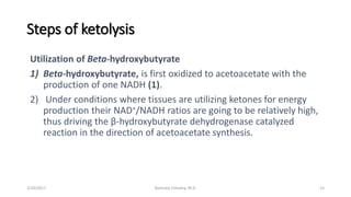 Steps of ketolysis
Utilization of Beta-hydroxybutyrate
1) Beta-hydroxybutyrate, is first oxidized to acetoacetate with the
production of one NADH (1).
2) Under conditions where tissues are utilizing ketones for energy
production their NAD+/NADH ratios are going to be relatively high,
thus driving the β-hydroxybutyrate dehydrogenase catalyzed
reaction in the direction of acetoacetate synthesis.
2/20/2017 Namrata Chhabra, M.D. 15
 