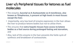 Liver v/s Peripheral tissues for ketones as fuel
molecules
• The enzyme, Succniyl co A Acetoacetate co A transferase, also
known as Thiophorase, is present at high levels in most tissues
except the liver.
• Importantly, very low level of enzyme expression in the liver allows
the liver to produce ketone bodies but not to utilize them.
• This ensures that extra hepatic tissues have access to ketone
bodies as a fuel source during prolonged fasting and starvation,
and
• Also, lack of this enzyme in the liver prevents the futile cycle of
synthesis and breakdown of acetoacetate.
2/20/2017 19Namrata Chhabra, M.D.
 