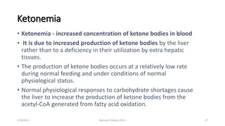 Ketonemia
• Ketonemia - increased concentration of ketone bodies in blood
• It is due to increased production of ketone bodies by the liver
rather than to a deficiency in their utilization by extra hepatic
tissues.
• The production of ketone bodies occurs at a relatively low rate
during normal feeding and under conditions of normal
physiological status.
• Normal physiological responses to carbohydrate shortages cause
the liver to increase the production of ketone bodies from the
acetyl-CoA generated from fatty acid oxidation.
2/20/2017 27Namrata Chhabra, M.D.
 