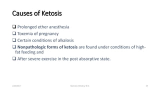 Causes of Ketosis
 Prolonged ether anesthesia
 Toxemia of pregnancy
 Certain conditions of alkalosis
 Nonpathologic forms of ketosis are found under conditions of high-
fat feeding and
 After severe exercise in the post absorptive state.
2/20/2017 29Namrata Chhabra, M.D.
 
