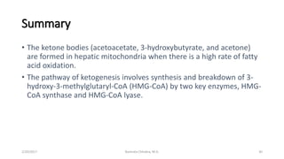 Summary
• The ketone bodies (acetoacetate, 3-hydroxybutyrate, and acetone)
are formed in hepatic mitochondria when there is a high rate of fatty
acid oxidation.
• The pathway of ketogenesis involves synthesis and breakdown of 3-
hydroxy-3-methylglutaryl-CoA (HMG-CoA) by two key enzymes, HMG-
CoA synthase and HMG-CoA lyase.
2/20/2017 30Namrata Chhabra, M.D.
 