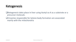 Ketogenesis
Ketogenesis takes place in liver using Acetyl co A as a substrate or a
precursor molecule.
 Enzymes responsible for ketone body formation are associated
mainly with the mitochondria
2/20/2017 Namrata Chhabra, M.D. 7
 