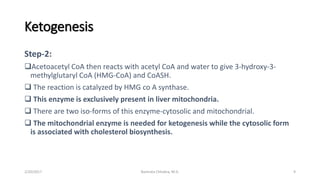 Ketogenesis
Step-2:
Acetoacetyl CoA then reacts with acetyl CoA and water to give 3-hydroxy-3-
methylglutaryl CoA (HMG-CoA) and CoASH.
 The reaction is catalyzed by HMG co A synthase.
 This enzyme is exclusively present in liver mitochondria.
 There are two iso-forms of this enzyme-cytosolic and mitochondrial.
 The mitochondrial enzyme is needed for ketogenesis while the cytosolic form
is associated with cholesterol biosynthesis.
2/20/2017 9Namrata Chhabra, M.D.
 
