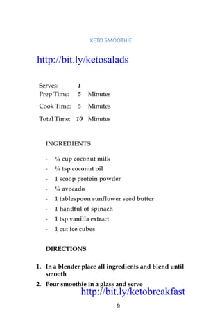 http://bit.ly/ketobreakfast
9
KETO	SMOOTHIE	
Serves: 1
Prep Time: 5 Minutes
Cook Time: 5 Minutes
Total Time: 10 Minutes
INGREDIENTS
- ¼ cup coconut milk
- ¼ tsp coconut oil
- 1 scoop protein powder
- ¼ avocado
- 1 tablespoon sunflower seed butter
- 1 handful of spinach
- 1 tsp vanilla extract
- 1 cut ice cubes
DIRECTIONS
1. In a blender place all ingredients and blend until
smooth
2. Pour smoothie in a glass and serve
http://bit.ly/ketosalads
http://bit.ly/ketobreakfast
 