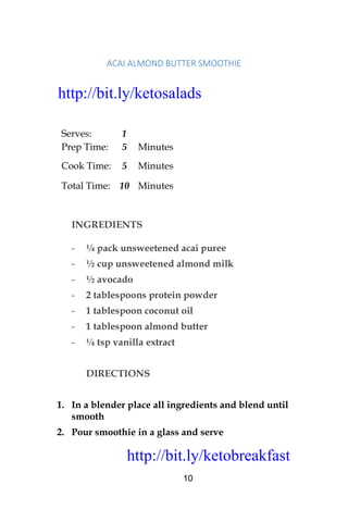 http://bit.ly/ketobreakfast
10
ACAI	ALMOND	BUTTER	SMOOTHIE	
Serves: 1
Prep Time: 5 Minutes
Cook Time: 5 Minutes
Total Time: 10 Minutes
INGREDIENTS
- ¼ pack unsweetened acai puree
- ½ cup unsweetened almond milk
- ½ avocado
- 2 tablespoons protein powder
- 1 tablespoon coconut oil
- 1 tablespoon almond butter
- ¼ tsp vanilla extract
DIRECTIONS
1. In a blender place all ingredients and blend until
smooth
2. Pour smoothie in a glass and serve
http://bit.ly/ketosalads
http://bit.ly/ketobreakfast
 