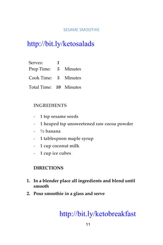 http://bit.ly/ketobreakfast
11
SESAME	SMOOTHIE		
Serves: 1
Prep Time: 5 Minutes
Cook Time: 5 Minutes
Total Time: 10 Minutes
INGREDIENTS
- 1 tsp sesame seeds
- 1 heaped tsp unsweetened raw cocoa powder
- ½ banana
- 1 tablespoon maple syrup
- 1 cup coconut milk
- 1 cup ice cubes
DIRECTIONS
1. In a blender place all ingredients and blend until
smooth
2. Pour smoothie in a glass and serve
http://bit.ly/ketosalads
http://bit.ly/ketobreakfast
 