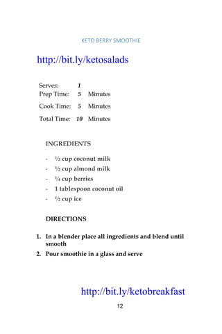 http://bit.ly/ketobreakfast
12
KETO	BERRY	SMOOTHIE		
Serves: 1
Prep Time: 5 Minutes
Cook Time: 5 Minutes
Total Time: 10 Minutes
INGREDIENTS
- ½ cup coconut milk
- ½ cup almond milk
- ¼ cup berries
- 1 tablespoon coconut oil
- ½ cup ice
DIRECTIONS
1. In a blender place all ingredients and blend until
smooth
2. Pour smoothie in a glass and serve
http://bit.ly/ketosalads
http://bit.ly/ketobreakfast
 