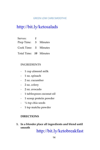 http://bit.ly/ketobreakfast
14
GREEN	LOW	CARB	SMOOTHIE	
Serves: 1
Prep Time: 5 Minutes
Cook Time: 5 Minutes
Total Time: 10 Minutes
INGREDIENTS
- 1 cup almond milk
- 1 oz. spinach
- 2 oz. cucumber
- 2 oz. celery
- 2 oz. avocado
- 1 tablespoon coconut oil
- 1 scoop protein powder
- ¼ tsp chia seeds
- 1 tsp matcha powder
DIRECTIONS
1. In a blender place all ingredients and blend until
smooth
http://bit.ly/ketosalads
http://bit.ly/ketobreakfast
 
