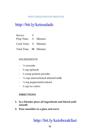 http://bit.ly/ketobreakfast
16
MINTY	GREEN	PROTEIN	SMOOTHIE	
Serves: 1
Prep Time: 5 Minutes
Cook Time: 5 Minutes
Total Time: 10 Minutes
INGREDIENTS
- ¼ avocado
- 1 cup spinach
- 1 scoop protein powder
- ¼ cup unsweetened almond milk
- ½ tsp peppermint extract
- 1 cup ice cubes
DIRECTIONS
1. In a blender place all ingredients and blend until
smooth
2. Pour smoothie in a glass and serve
http://bit.ly/ketosalads
http://bit.ly/ketobreakfast
 