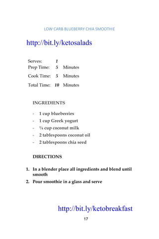 http://bit.ly/ketobreakfast
17
LOW	CARB	BLUEBERRY	CHIA	SMOOTHIE		
Serves: 1
Prep Time: 5 Minutes
Cook Time: 5 Minutes
Total Time: 10 Minutes
INGREDIENTS
- 1 cup blueberries
- 1 cup Greek yogurt
- ¼ cup coconut milk
- 2 tablespoons coconut oil
- 2 tablespoons chia seed
DIRECTIONS
1. In a blender place all ingredients and blend until
smooth
2. Pour smoothie in a glass and serve
http://bit.ly/ketosalads
http://bit.ly/ketobreakfast
 
