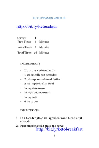 http://bit.ly/ketobreakfast
18
KETO	CINNAMON	SMOOTHIE		
Serves: 1
Prep Time: 5 Minutes
Cook Time: 5 Minutes
Total Time: 10 Minutes
INGREDIENTS
- 1 cup unsweetened milk
- 1 scoop collagen peptides
- 2 tablespoons almond butter
- 2 tablespoons flax meal
- ¼ tsp cinnamon
- ¼ tsp almond extract
- ¼ tsp salt
- 6 ice cubes
DIRECTIONS
1. In a blender place all ingredients and blend until
smooth
2. Pour smoothie in a glass and serve
http://bit.ly/ketosalads
http://bit.ly/ketobreakfast
 